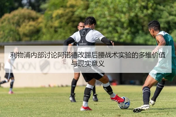 利物浦内部讨论阿诺德改踢后腰战术实验的多维价值与现实意义