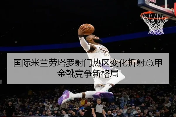 国际米兰劳塔罗射门热区变化折射意甲金靴竞争新格局