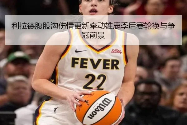 利拉德腹股沟伤情更新牵动雄鹿季后赛轮换与争冠前景