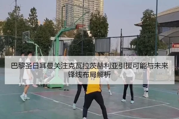 巴黎圣日耳曼关注克瓦拉茨赫利亚引援可能与未来锋线布局解析