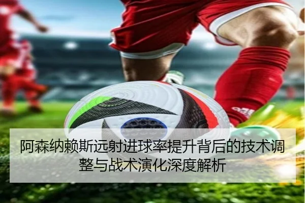 阿森纳赖斯远射进球率提升背后的技术调整与战术演化深度解析