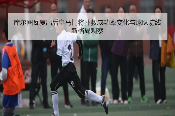 库尔图瓦复出后皇马门将扑救成功率变化与球队防线新格局观察