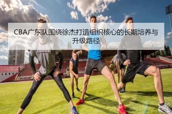 CBA广东队围绕徐杰打造组织核心的长期培养与升级路径