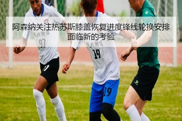 阿森纳关注热苏斯膝盖恢复进度锋线轮换安排面临新的考验