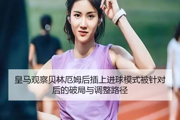 皇马观察贝林厄姆后插上进球模式被针对后的破局与调整路径